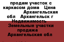 продам участок с каркасом дома › Цена ­ 1 500 000 - Архангельская обл., Архангельск г. Недвижимость » Земельные участки продажа   . Архангельская обл.